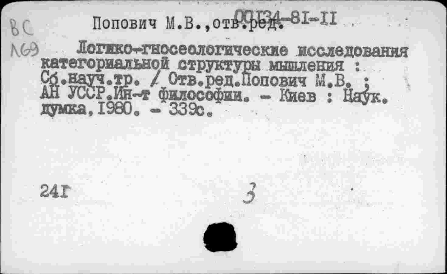 ﻿Попович М.В. ,от>?реЖ“ох‘~АА ■
Логико*гносеологические исследования категориальной структуры мышления : Сб.науч.тр. / Отв.ред.Попович М.В. :
думка,1980. - 339с
241